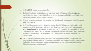  11/01/2013 asiste a neurografía.
 Refiere inicio de debilidad en manos a los 5 años con dificultad para
  movimientos finos ( abrir botellas) al poco tiempo debilidad en MMII, que
  luego se resolvió espontáneamente.
 Ahora empeoramiento de un año de debilidad, progresivo que le impide
  subir escaleras
 Al EF MOEs conservado,s simetría facial, BM (D/I) flexores del cuello 5-/5,
  extensores 5/5, deltoides, bíceps; 5/5, flexores del carpo 4/5, extensores
  4/3+, interóseos ¾, flexores y extensores de la cadera 5/5, cuádriceps 5/5,
  T. anterior 5/5, soleo 4+/5-, se para en puntillas con dificultad, RMT arreflexia
  en MMSS, rotulianos 2/4, Aquileos 1/4 , Pie cavo bilateral. Sensibilidad
  disminuida,
 ENG : Neurografía sensitiva abolida, neurografía motora con latencias
  largas velocidades lentas, EMG con patrones neurogenos con potenciales
  gigantes, estos hallazgos sugieren la existencia de PNP desmielinizante
  sensitivo motora hereditaria.
 