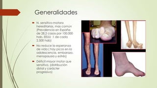 Generalidades
 N. sensitivo-motora
  hereditarias, mas común
  (Prevalencia en España
  de 28,2 casos por 100.000
  hab, EEUU 1 de cada
  2.500 hab)
 No reduce la esperanza
  de vida ( hay picos en la
  adolescencia, embarazo,
  menopausia y estrés)
 Déficit mayor motor que
  sensitivo, (distribución
  distal y carácter
  progresivo)
 