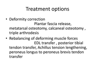 Treatment options
• Deformity correction
Plantar fascia release,
metatarsal osteotomy, calcaneal osteotomy ,
triple arthrodesis
• Rebalancing of deforming muscle forces
EDL transfer , posterior tibial
tendon transfer, Achillus tension lengthening,
peroneus longus to peroneus brevis tendon
transfer
 