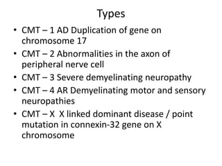 Types
• CMT – 1 AD Duplication of gene on
chromosome 17
• CMT – 2 Abnormalities in the axon of
peripheral nerve cell
• CMT – 3 Severe demyelinating neuropathy
• CMT – 4 AR Demyelinating motor and sensory
neuropathies
• CMT – X X linked dominant disease / point
mutation in connexin-32 gene on X
chromosome
 
