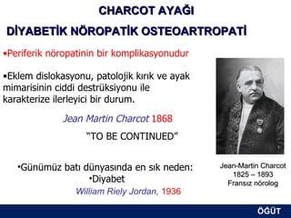 CHARCOT AYAĞI
DİYABETİK NÖROPATİK OSTEOARTROPATİ
•Periferik nöropatinin bir komplikasyonudur

•Eklem dislokasyonu, patolojik kırık ve ayak
mimarisinin ciddi destrüksiyonu ile
karakterize ilerleyici bir durum.

              Jean Martin Charcot 1868
                   “TO BE CONTINUED”


   •Günümüz batı dünyasında en sık neden:      Jean-Martin Charcot
                                                  1825 – 1893
                  •Diyabet                       Fransız nörolog
                 William Riely Jordan, 1936

                                                         ÖĞÜT
                                                          ÖĞÜT
 