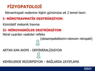 FİZYOPATOLOJİ
 Nöroartropati nedenine ilişkin günümüze ait 2 temel teori:
I- NÖROTRAVMATİK DESTRÜKSİYON:
Kümülatif mekanik travma
II- NÖROVASKÜLER DESTRÜKSİYON
Nöral uyarılan vasküler refleks
                            (otosempatektomi=otonom nöropati)


ARTAN KAN AKIMI - DEMİNERALİZASYON


KEMİKLERDE REZORPSİYON – BAĞLARDA ZAYIFLAMA

                                                         ÖĞÜT
                                                          ÖĞÜT
 