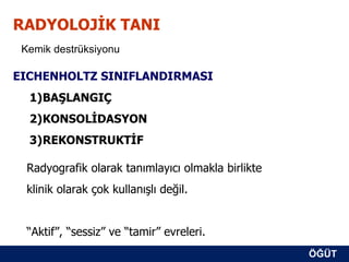 RADYOLOJİK TANI
 Kemik destrüksiyonu

EICHENHOLTZ SINIFLANDIRMASI
  1)BAŞLANGIÇ
  2)KONSOLİDASYON
  3)REKONSTRUKTİF

  Radyografik olarak tanımlayıcı olmakla birlikte
  klinik olarak çok kullanışlı değil.


  “Aktif”, “sessiz” ve “tamir” evreleri.
                                                    ÖĞÜT
                                                     ÖĞÜT
 