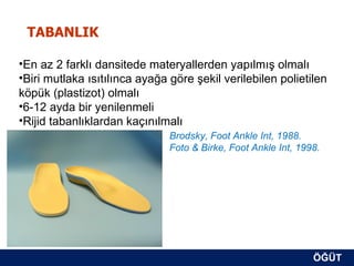 TABANLIK

•En az 2 farklı dansitede materyallerden yapılmış olmalı
•Biri mutlaka ısıtılınca ayağa göre şekil verilebilen polietilen
köpük (plastizot) olmalı
•6-12 ayda bir yenilenmeli
•Rijid tabanlıklardan kaçınılmalı
                               Brodsky, Foot Ankle Int, 1988.
                               Foto & Birke, Foot Ankle Int, 1998.




                                                                ÖĞÜT
                                                                 ÖĞÜT
 