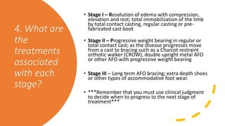 4. What are
the
treatments
associated
with each
stage?
• Stage I – Resolution of edema with compression,
elevation and rest; total immobilization of the limb
by total contact casting, regular casting or pre-
fabricated cast boot
• Stage II – Progressive weight bearing in regular or
total contact cast; as the disease progresses move
from a cast to bracing such as a Charcot restraint
orthotic walker (CROW), double upright metal AFO
or other AFO with progressive weight bearing
• Stage III – Long term AFO bracing; extra depth shoes
or other types of accommodative foot wear.
• ***Remember that you must use clinical judgment
to decide when to progress to the next stage of
treatment***
 
