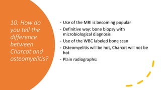 10. How do
you tell the
difference
between
Charcot and
osteomyelitis?
- Use of the MRI is becoming popular
- Definitive way: bone biopsy with
microbiological diagnosis
- Use of the WBC labeled bone scan
- Osteomyelitis will be hot, Charcot will not be
hot
- Plain radiographs:
 