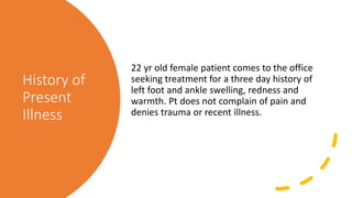 History of
Present
Illness
22 yr old female patient comes to the office
seeking treatment for a three day history of
left foot and ankle swelling, redness and
warmth. Pt does not complain of pain and
denies trauma or recent illness.
 