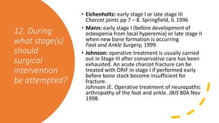 12. During
what stage(s)
should
surgical
intervention
be attempted?
• Eichenholtz: early stage I or late stage III
Charcot joints pp 7 – 8. Springfield, IL 1996
• Mann: early stage I (before development of
osteopenia from local hyperemia) or late stage II
when new bone formation is occurring
Foot and Ankle Surgery, 1999.
• Johnson: operative treatment is usually carried
out in Stage III after conservative care has been
exhausted. An acute charcot fracture can be
treated with ORIF in stage I if performed early
before bone stock become insufficient for
fracture.
Johnson JE. Operative treatment of neuropathic
arthropathy of the foot and ankle. JBJS 80A Nov
1998.
 