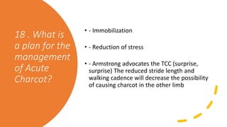 18 . What is
a plan for the
management
of Acute
Charcot?
• - Immobilization
• - Reduction of stress
• - Armstrong advocates the TCC (surprise,
surprise) The reduced stride length and
walking cadence will decrease the possibility
of causing charcot in the other limb
 