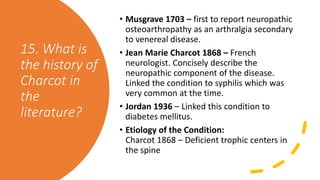 15. What is
the history of
Charcot in
the
literature?
• Musgrave 1703 – first to report neuropathic
osteoarthropathy as an arthralgia secondary
to venereal disease.
• Jean Marie Charcot 1868 – French
neurologist. Concisely describe the
neuropathic component of the disease.
Linked the condition to syphilis which was
very common at the time.
• Jordan 1936 – Linked this condition to
diabetes mellitus.
• Etiology of the Condition:
Charcot 1868 – Deficient trophic centers in
the spine
 