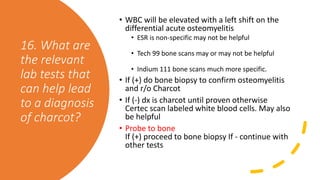 16. What are
the relevant
lab tests that
can help lead
to a diagnosis
of charcot?
• WBC will be elevated with a left shift on the
differential acute osteomyelitis
• ESR is non-specific may not be helpful
• Tech 99 bone scans may or may not be helpful
• Indium 111 bone scans much more specific.
• If (+) do bone biopsy to confirm osteomyelitis
and r/o Charcot
• If (-) dx is charcot until proven otherwise
Certec scan labeled white blood cells. May also
be helpful
• Probe to bone
If (+) proceed to bone biopsy If - continue with
other tests
 