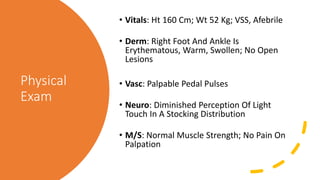 Physical
Exam
• Vitals: Ht 160 Cm; Wt 52 Kg; VSS, Afebrile
• Derm: Right Foot And Ankle Is
Erythematous, Warm, Swollen; No Open
Lesions
• Vasc: Palpable Pedal Pulses
• Neuro: Diminished Perception Of Light
Touch In A Stocking Distribution
• M/S: Normal Muscle Strength; No Pain On
Palpation
 