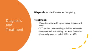 Diagnosis
and
Treatment
Diagnosis: Acute Charcot Arthropathy
Treatment:
• Posterior splint with compressive dressing x 3
days
• TCC applied once swelling subsided x 6 weeks
• Increased WB in short leg cast x 4 – 6 months
• Eventually went on to full WB in an AFO
 