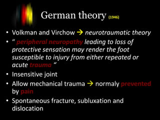 German theory (1946)
• Volkman and Virchow  neurotraumatic theory
• “ peripheral neuropathy leading to loss of
protective sensation may render the foot
susceptible to injury from either repeated or
acute trauma “
• Insensitive joint
• Allow mechanical trauma  normaly prevented
by pain
• Spontaneous fracture, subluxation and
dislocation
 