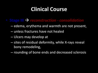 Clinical Course
• Stage III  reconstruction - consolidation
– edema, erythema and warmth are not present,
– unless fractures have not healed
– Ulcers may develop at
– sites of residual deformity, while X-rays reveal
bony remodeling,
– rounding of bone ends and decreased sclerosis
 
