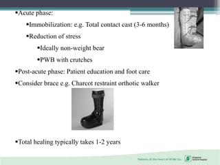 Acute phase:
Immobilization: e.g. Total contact cast (3-6 months)
Reduction of stress
Ideally non-weight bear
PWB with crutches
Post-acute phase: Patient education and foot care
Consider brace e.g. Charcot restraint orthotic walker
Total healing typically takes 1-2 years
 