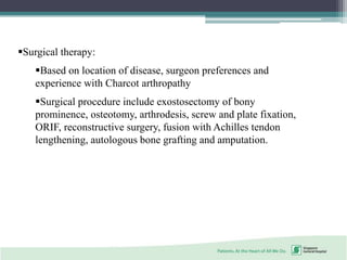 Surgical therapy:
Based on location of disease, surgeon preferences and
experience with Charcot arthropathy
Surgical procedure include exostosectomy of bony
prominence, osteotomy, arthrodesis, screw and plate fixation,
ORIF, reconstructive surgery, fusion with Achilles tendon
lengthening, autologous bone grafting and amputation.
 