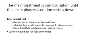 The main treatment is immobilization until
the acute phase/ulceration settles down
Total contact cast
• -Maintain foot architecture until consolidation
• -Helps distribute weight bearing forces evenly & reduces pressure
• -Changed weekly to avoid pistoning as oedema resolves
• Custom made boot for rigid deformities
 