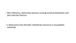 • Non-infectious, destructive process causing eventual dislocation and
peri-articular fracture
• a destructive joint disorder initiated by trauma to a neuropathic
extremity
 