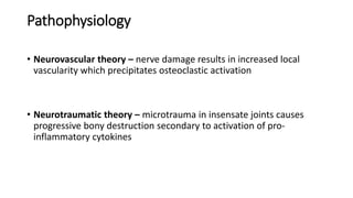Pathophysiology
• Neurovascular theory – nerve damage results in increased local
vascularity which precipitates osteoclastic activation
• Neurotraumatic theory – microtrauma in insensate joints causes
progressive bony destruction secondary to activation of pro-
inflammatory cytokines
 