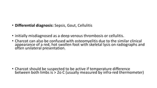 • Differential diagnosis: Sepsis, Gout, Cellulitis
• initially misdiagnosed as a deep venous thrombosis or cellulitis.
• Charcot can also be confused with osteomyelitis due to the similar clinical
appearance of a red, hot swollen foot with skeletal lysis on radiographs and
often unilateral presentation.
• Charcot should be suspected to be active if temperature difference
between both limbs is > 2o C (usually measured by infra-red thermometer)
 