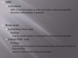 MRI
 indications
 MRI of cervical spine to rule out syrinx when neuropathic
shoulder arthropathy is present
 Bone scan
 technetium bone scan
 findings
 may be positive (hot) for neuropathic joints and osteomyelitis
 indium WBC scan
 findings
 will be negative (cold) for neuropathic joints and positive (hot) for
osteomyelitis
 useful to differentiate from osteomyelitis
 