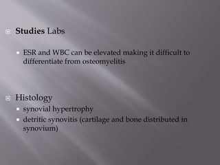  Studies Labs
 ESR and WBC can be elevated making it difficult to
differentiate from osteomyelitis
 Histology
 synovial hypertrophy
 detritic synovitis (cartilage and bone distributed in
synovium)
 
