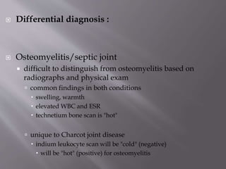  Differential diagnosis :
 Osteomyelitis/septic joint
 difficult to distinguish from osteomyelitis based on
radiographs and physical exam
 common findings in both conditions
 swelling, warmth
 elevated WBC and ESR
 technetium bone scan is "hot"
 unique to Charcot joint disease
 indium leukocyte scan will be "cold" (negative)
 will be "hot" (positive) for osteomyelitis
 