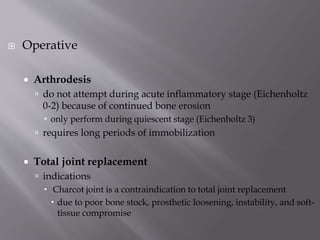 Operative
 Arthrodesis
 do not attempt during acute inflammatory stage (Eichenholtz
0-2) because of continued bone erosion
 only perform during quiescent stage (Eichenholtz 3)
 requires long periods of immobilization
 Total joint replacement
 indications
 Charcot joint is a contraindication to total joint replacement
 due to poor bone stock, prosthetic loosening, instability, and soft-
tissue compromise
 