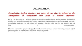 ORGANIZATION:
Organization implies structure and order. It can also be defined as the
arrangement of components that helps to achieve objectives.
For eg: - in the design of a business system, the hierarchical relationships starting with the president on
starting with the president on top and leading towards the workers represents the organization structure.
organization structure. So this gives the authority structure and specifies the formal flow of
flow of communication.
Like wise a computer system is designed around an input device, a central processing unit, an output
processing unit, an output device and one or more storage units.
 