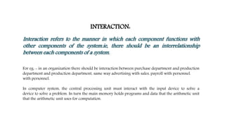 INTERACTION:
Interaction refers to the manner in which each component functions with
other components of the system.ie, there should be an interrelationship
between each components of a system.
For eg: - in an organization there should be interaction between purchase department and production
department and production department, same way advertising with sales, payroll with personnel.
with personnel.
In computer system, the central processing unit must interact with the input device to solve a
device to solve a problem. In turn the main memory holds programs and data that the arithmetic unit
that the arithmetic unit uses for computation.
 