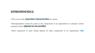 INTERDEPENDENCE:
This is one of the important characteristics of a system.
Interdependence means the parts or the components of an organization or computer system
computer system depend on one another.
Each component or parts should depend on other components of an organization. One
 