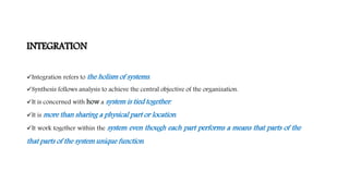 INTEGRATION
Integration refers to the holism of systems.
Synthesis follows analysis to achieve the central objective of the organization.
It is concerned with how a system is tied together.
It is more than sharing a physical part or location.
It work together within the system even though each part performs a means that parts of the
that parts of the system unique function.
 