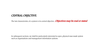 CENTRAL OBJECTIVE
The last characteristic of a system is its central objective. Objectives may be real or stated.
In subsequent sections, we shall be particularly interested in open, physical man made system
such as organizations and management information systems.
 