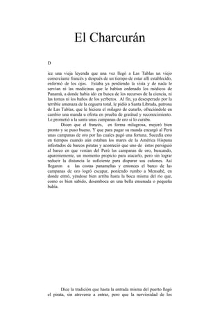 El Charcurán
D

ice una vieja leyenda que una vez llegó a Las Tablas un viejo
comerciante francés y después de un tiempo de estar allí establecido,
enfermó de los ojos. Estaba ya perdiendo la vista y de nada le
servían ni las medicinas que le habían ordenado los médicos de
Panamá, a donde había ido en busca de los recursos de la ciencia, ni
las tomas ni los baños de los yerberos. Al fin, ya desesperado por la
terrible amenaza de la ceguera total, le pidió a Santa Librada, patrona
de Las Tablas, que le hiciera el milagro de curarlo, ofreciéndole en
cambio una manda u oferta en prueba de gratitud y reconocimiento.
Le prometió a la santa unas campanas de oro si lo curaba.
        Dicen que el francés, en forma milagrosa, mejoró bien
pronto y se puso bueno. Y que para pagar su manda encargó al Perú
unas campanas de oro por las cuales pagó una fortuna. Sucedía esto
en tiempos cuando aún estaban los mares de la América Hispana
infestados de barcos piratas y aconteció que uno de éstos persiguió
al barco en que venían del Perú las campanas de oro, buscando,
aparentemente, un momento propicio para atacarlo, pero sin lograr
reducir la distancia lo suficiente para disparar sus cañones. Así
llegaron a las costas panameñas y entonces el barco de las
campanas de oro logró escapar, poniendo rumbo a Mensabé, en
donde entró, yéndose bien arriba hasta la boca misma del río que,
como es bien sabido, desemboca en una bella ensenada o pequeña
bahía.




       Dice la tradición que hasta la entrada misma del puerto llegó
el pirata, sin atreverse a entrar, pero que la nerviosidad de los
 