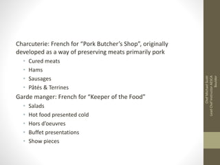 Charcuterie: French for “Pork Butcher’s Shop”, originally
developed as a way of preserving meats primarily pork
• Cured meats
• Hams
• Sausages
• Pâtés & Terrines
Garde manger: French for “Keeper of the Food”
• Salads
• Hot food presented cold
• Hors d’oeuvres
• Buffet presentations
• Show pieces
ChefMichaelScott
LeadChefInstructorAESCA
Boulder
 