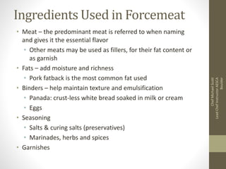 Ingredients Used in Forcemeat
• Meat – the predominant meat is referred to when naming
and gives it the essential flavor
• Other meats may be used as fillers, for their fat content or
as garnish
• Fats – add moisture and richness
• Pork fatback is the most common fat used
• Binders – help maintain texture and emulsification
• Panada: crust-less white bread soaked in milk or cream
• Eggs
• Seasoning
• Salts & curing salts (preservatives)
• Marinades, herbs and spices
• Garnishes
ChefMichaelScott
LeadChefInstructorAESCA
Boulder
 