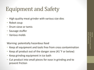 Equipment and Safety
• High quality meat grinder with various size dies
• Robot coup
• Drum sieve or tamis
• Sausage stuffer
• Various molds
Warning: potentially hazardous food
• Keep all equipment and tools free from cross contamination
• Keep all product out of the danger zone (41 ̊F or below)
• Keep grinding equipment in ice bath
• Cut product into small pieces for ease in grinding and to
prevent friction
ChefMichaelScott
LeadChefInstructorAESCA
Boulder
 