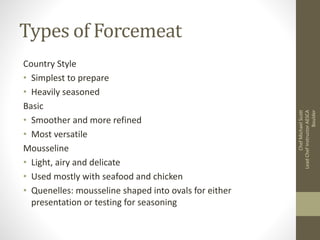 Types of Forcemeat
Country Style
• Simplest to prepare
• Heavily seasoned
Basic
• Smoother and more refined
• Most versatile
Mousseline
• Light, airy and delicate
• Used mostly with seafood and chicken
• Quenelles: mousseline shaped into ovals for either
presentation or testing for seasoning
ChefMichaelScott
LeadChefInstructorAESCA
Boulder
 
