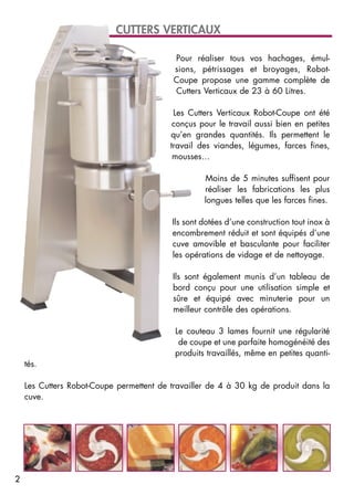 Pour réaliser tous vos hachages, émul-
sions, pétrissages et broyages, Robot-
Coupe propose une gamme complète de
Cutters Verticaux de 23 à 60 Litres.
Les Cutters Verticaux Robot-Coupe ont été
conçus pour le travail aussi bien en petites
qu’en grandes quantités. Ils permettent le
travail des viandes, légumes, farces fines,
mousses…
Moins de 5 minutes suffisent pour
réaliser les fabrications les plus
longues telles que les farces fines.
Ils sont dotées d’une construction tout inox à
encombrement réduit et sont équipés d’une
cuve amovible et basculante pour faciliter
les opérations de vidage et de nettoyage.
Ils sont également munis d’un tableau de
bord conçu pour une utilisation simple et
sûre et équipé avec minuterie pour un
meilleur contrôle des opérations.
Le couteau 3 lames fournit une régularité
de coupe et une parfaite homogénéité des
produits travaillés, même en petites quanti-
tés.
Les Cutters Robot-Coupe permettent de travailler de 4 à 30 kg de produit dans la
cuve.
CUTTERS VERTICAUX
2
 