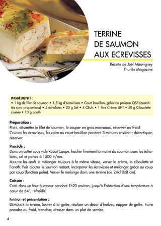 Préparation :
PELER, désarêter le filet de saumon, le couper en gros morceaux, réserver au froid.
CHÂTRER les écrevisses, les cuire au court-bouillon pendant 3 minutes environ ; décortiquer,
réserver.
Procédé :
Dans un cutter sous vide Robot Coupe, hacher finement la moitié du saumon avec les écha-
lotes, sel et poivre à 1500 tr/mn.
AJOUTER les œufs et mélanger toujours à la même vitesse, verser la crème, la ciboulette et
l'aneth. Puis ajouter le saumon restant, incorporer les écrevisses et mélanger grâce au coup
par coup (fonction pulse). Verser le mélange dans une terrine (de 24x10x8 cm).
Cuisson :
CUIRE dans un four à vapeur pendant 1h20 environ, jusqu'à l'obtention d'une température à
cœur de 64°, refroidir.
Finition et présentation :
DÉMOULER la terrine, lustrer à la gelée, réaliser un décor d'herbes, napper de gelée. Faire
prendre au froid, trancher, dresser dans un plat de service.
TERRINE
DE SAUMON
AUX ECREVISSES
INGRÉDIENTS :
• 1 kg de filet de saumon • 1,5 kg d'écrevisses • Court bouillon, gelée de poisson QSP (quanti-
tés sans proportions) • 5 échalotes • 20 g Sel • 4 Œufs • 1 litre Crème UHT • 50 g Ciboulette
ciselée • 10 g aneth
4
Recette de Joël Mauvigney
Thuriès Magazine
 