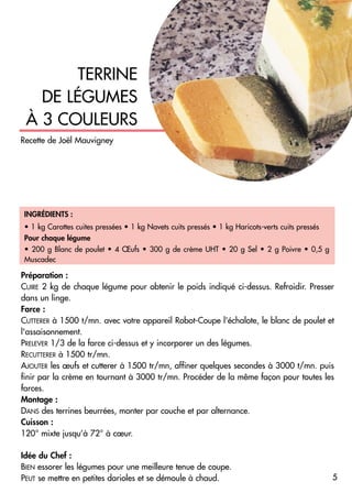 INGRÉDIENTS :
• 1 kg Carottes cuites pressées • 1 kg Navets cuits pressés • 1 kg Haricots-verts cuits pressés
Pour chaque légume
• 200 g Blanc de poulet • 4 Œufs • 300 g de crème UHT • 20 g Sel • 2 g Poivre • 0,5 g
Muscadec
Préparation :
CUIRE 2 kg de chaque légume pour obtenir le poids indiqué ci-dessus. Refroidir. Presser
dans un linge.
Farce :
CUTTERER à 1500 t/mn. avec votre appareil Robot-Coupe l'échalote, le blanc de poulet et
l'assaisonnement.
PRELEVER 1/3 de la farce ci-dessus et y incorporer un des légumes.
RECUTTERER à 1500 tr/mn.
AJOUTER les œufs et cutterer à 1500 tr/mn, affiner quelques secondes à 3000 t/mn. puis
finir par la crème en tournant à 3000 tr/mn. Procéder de la même façon pour toutes les
farces.
Montage :
DANS des terrines beurrées, monter par couche et par alternance.
Cuisson :
120° mixte jusqu’à 72° à cœur.
Idée du Chef :
BIEN essorer les légumes pour une meilleure tenue de coupe.
PEUT se mettre en petites darioles et se démoule à chaud.
TERRINE
DE LÉGUMES
À 3 COULEURS
5
Recette de Joël Mauvigney
 