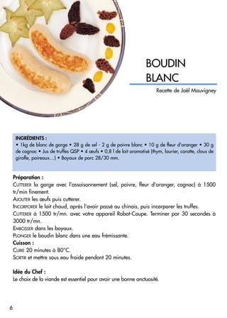 INGRÉDIENTS :
• 1kg de blanc de gorge • 28 g de sel - 2 g de poivre blanc • 10 g de fleur d’oranger • 30 g
de cognac • Jus de truffes QSP • 4 œufs • 0,8 l de lait aromatisé (thym, laurier, carotte, clous de
girofle, poireaux…) • Boyaux de porc 28/30 mm.
BOUDIN
BLANC
Préparation :
CUTTERER la gorge avec l’assaisonnement (sel, poivre, fleur d’oranger, cognac) à 1500
tr/min finement.
AJOUTER les œufs puis cutterer.
INCORPORER le lait chaud, après l’avoir passé au chinois, puis incorporer les truffes.
CUTTERER à 1500 tr/mn. avec votre appareil Robot-Coupe. Terminer par 30 secondes à
3000 tr/mn.
EMBOSSER dans les boyaux.
PLONGER le boudin blanc dans une eau frémissante.
Cuisson :
CUIRE 20 minutes à 80°C.
SORTIR et mettre sous eau froide pendant 20 minutes.
Idée du Chef :
Le choix de la viande est essentiel pour avoir une bonne onctuosité.
6
Recette de Joël Mauvigney
 