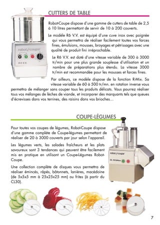Pour toutes vos coupes de légumes, Robot-Coupe dispose
d’une gamme complète de Coupe-légumes permettant de
réaliser de 20 à 3000 couverts par jour selon l’appareil.
Les légumes verts, les salades fraîcheurs et les plats
savoureux sont 3 tendances qui peuvent être facilement
mis en pratique en utilisant un Coupe-Légumes Robot-
Coupe.
Une collection complète de disques vous permettra de
réaliser émincés, râpés, bâtonnets, lanières, macédoine
(de 5x5x5 mm à 25x25x25 mm) ou frites (à partir du
CL30).
Robot-Coupe dispose d’une gamme de cutters de table de 2,5
à 10 litres permettant de servir de 10 à 200 couverts.
Le modèle R6 V.V. est équipé d’une cuve inox avec poignée
qui vous permettra de réaliser facilement toutes vos farces
fines, émulsions, mousses, broyages et pétrissages avec une
qualité de produit fini irréprochable.
Le R6 V.V. est doté d’une vitesse variable de 300 à 3000
tr/min pour une plus grande souplesse d’utilisation et un
nombre de préparations plus étendu. La vitesse 3000
tr/min est recommandée pour les mousses et farces fines.
Par ailleurs, ce modèle dispose de la fonction R-Mix. Sa
vitesse variable de 60 à 500 tr/mn. en rotation inverse vous
permettra de mélanger sans couper tous les produits délicats. Vous pourrez réaliser
tous vos mélanges de lèches de viande, et incorporer des marquants tels que queues
d’écrevisses dans vos terrines, des raisins dans vos brioches…
COUPE-LÉGUMES
CUTTERS DE TABLE
7
 