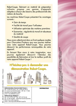 Réf:430337-12/2003-Livretcharcutier-traiteurs-Français
Robot-Coupe, fabricant en matériel de préparation
culinaire propose une gamme d’appareils
adaptée à chacun des besoins des professionnels des
métiers de bouche.
Les machines Robot-Coupe présentent les avantages
suivants :
• Gain de temps
• Facilité de travail pour l’utilisateur
• Utilisation optimisée des matières premières
• Economies : régularité du travail et robustesse
du matériel
• Qualité de coupe
Nous avons sélectionné dans ce livret quelques recettes
pour Charcutiers/Traiteurs que vous pouvez réaliser
avec votre appareil Robot-Coupe. Vous pourrez
découvrir les performances remarquables de votre
appareil.
En laissant libre cours à votre imagination, vous
pourrez également découvrir l’étendue des
possibilités de fabrication et tirer le meilleur profit de
votre appareil Robot-Coupe !
Administration Commerciale France :
Tél.: 03 85 69 50 00 - Fax : 03 85 69 50 07
12, avenue du Maréchal Leclerc - BP 134 - 71305
Montceau-en-Bourgogne Cedex
email : france@robot-coupe.fr
Robot-Coupe Belgique :
Tél.: (071) 59 32 62 - Fax : (071) 59 36 04
26, rue des Hayettes - 6540 Mont-Sainte-Geneviève
http://www.robot-coupe.be
email : dominique.dufour@robot-coupe.be
DISTRIBUTEUR
Nousnousréservonsledroitdemodifieràtousmomentsetsanspréavislescaractéristiquestechniquesdecetappareil.
Lesinformationsfigurantdanscedocumentnesontpascontractuellesetpeuventêtremodifiéesàtoutmoment.
©Tousdroitsréservéspourtouspayspar:ROBOT-COUPES.N.C.
N’hésitez-pas à demander une
démonstration Robot-Coupe.
N’hésitez-pas à demander une
démonstration Robot-Coupe.
 
