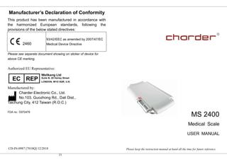 23
Manufacturer’s Declaration of Conformity
This product has been manufactured in accordance with
the harmonized European standards, following the
provisions of the below stated directives:
93/42/EEC as amended by 2007/47/EC
Medical Device Directive
Please see separate document showing on sticker of device for
above CE marking.
Authorized EU Representative:
Manufactured by:
Charder Electronic Co., Ltd.
No.103, Guozhong Rd., Dali Dist.,
Taichung City, 412 Taiwan (R.O.C.)
FDA no.: D072479
CD-IN-0987 [7010Q] 12/2018
0
MS 2400
Medical Scale
USER MANUAL
Please keep the instruction manual at hand all the time for future reference.
 