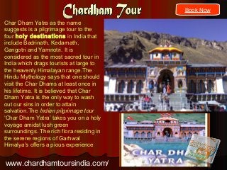 Char Dham Yatra as the name
suggests is a pilgrimage tour to the
four holy destinations in India that
include Badrinath, Kedarnath,
Gangotri and Yamnotri. It is
considered as the most sacred tour in
India which drags tourists at large to
the heavenly Himalayan range.The
Hindu Mythology says that one should
visit the Char Dhams at least once in
his lifetime. It is believed that Char
Dham Yatra is the only way to wash
out our sins in order to attain
salvation.The Indian pilgrimage tour
‘Char Dham Yatra’ takes you on a holy
voyage amidst lush green
surroundings. The rich flora residing in
the serene regions of Garhwal
Himalya’s offers a pious experience
www.chardhamtoursindia.com/
Book Now
 