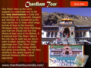 Book Now

Char Dham Yatra as the name
suggests is a pilgrimage tour to the
four holy destinations in India that
include Badrinath, Kedarnath, Gangotri
and Yamnotri. It is considered as the
most sacred tour in India which drags
tourists at large to the heavenly
Himalayan range.The Hindu Mythology
says that one should visit the Char
Dhams at least once in his lifetime. It
is believed that Char Dham Yatra is
the only way to wash out our sins in
order to attain salvation.The Indian
pilgrimage tour ‘Char Dham Yatra’
takes you on a holy voyage amidst
lush green surroundings. The rich flora
residing in the serene regions of
Garhwal Himalya’s offers a pious
experience


www.chardhamtoursindia.com/
 