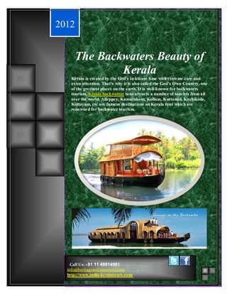 The Beauty of Backwaters
2012


       The Backwaters Beauty of
               Kerala
    Kerala is created by the God’s in leisure time with extre me care and
    extra attention. That’s why it is also called the God’s Own Country, one
    of the greenest places on the earth. It is well-known for backwaters
    tourism. Kerala backwaters tour attracts a numbe r of tourists from all
    over the world. Alleppey, Kumarakom, Kollam, Kuttanad, Kozhikode,
    Kottayam, etc are famous destinations on Kerala tour which are
    renowne d for backwater tourism.




    Call Us: +91 11 49814981
  info@heritageindiajourneys.com
  http://www.india-ke ralatours.com/
 