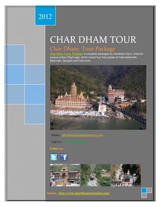 2012


   CHAR DHAM TOUR
   Char Dham Tour Package
   Char Dham Tours Package- A complete packages for chardham trip in India for
   explore Indian Pilgrimage; which covers four holy places of India kedarnath,
   Badrinath, Gangotri and Yamunotri.




     Email:- info@heritageindiajourneys.com

     Call Us:- +91 11 49814981

   Follow us :




  Source: http://www.chardhamtoursindia.com/
 